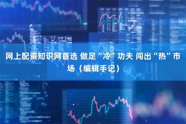 网上配资知识网首选 做足“冷”功夫 闯出“热”市场（编辑手记）