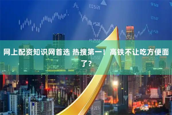 网上配资知识网首选 热搜第一！高铁不让吃方便面了？