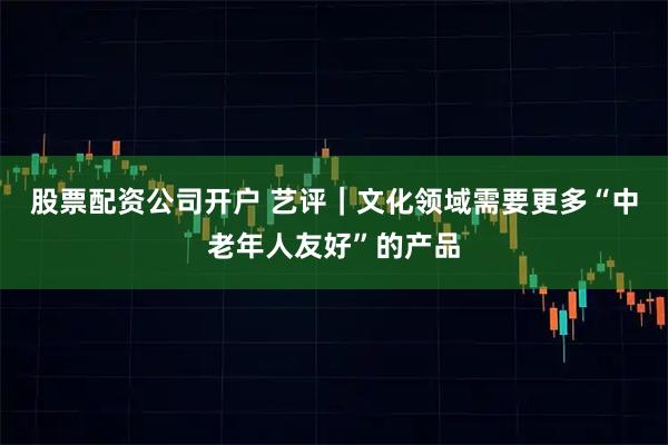 股票配资公司开户 艺评｜文化领域需要更多“中老年人友好”的产品