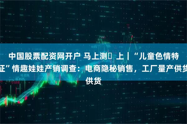 中国股票配资网开户 马上测・上｜“儿童色情特征”情趣娃娃产销调查：电商隐秘销售，工厂量产供货