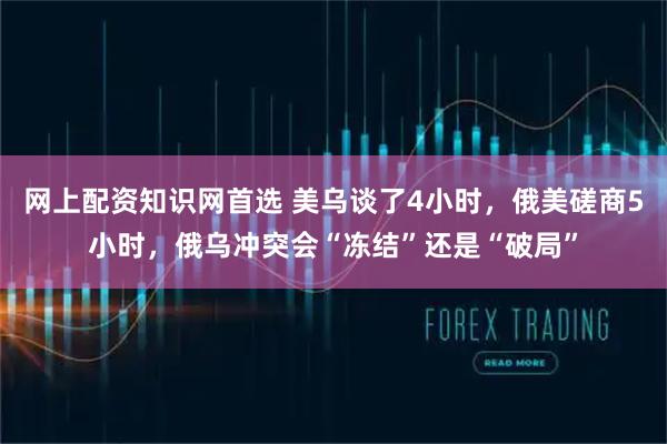 网上配资知识网首选 美乌谈了4小时，俄美磋商5小时，俄乌冲突会“冻结”还是“破局”