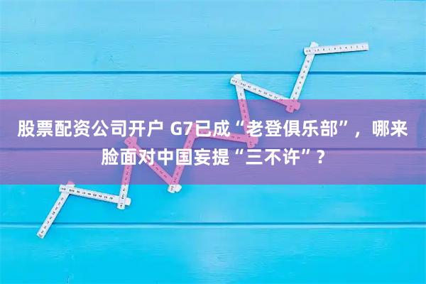 股票配资公司开户 G7已成“老登俱乐部”，哪来脸面对中国妄提“三不许”？